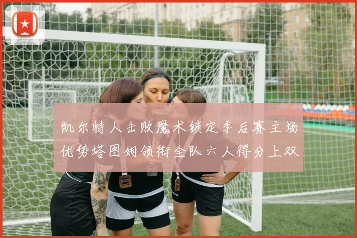 凯尔特人击败魔术锁定季后赛主场优势塔图姆领衔全队六人得分上双