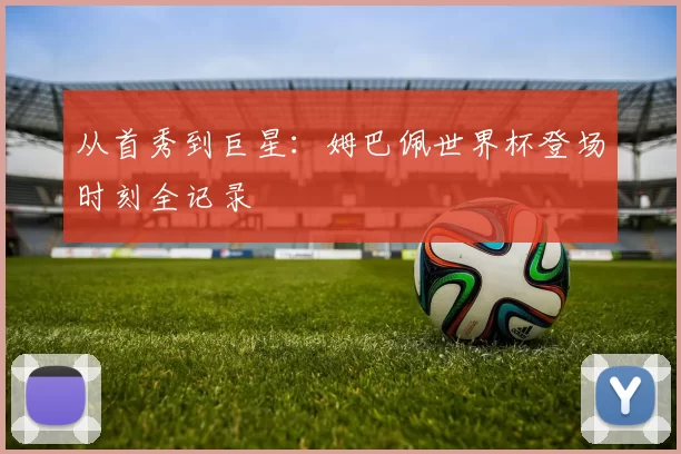 从首秀到巨星:姆巴佩世界杯登场时刻全记录
