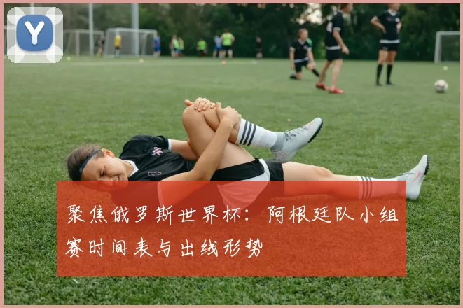 聚焦俄罗斯世界杯:阿根廷队小组赛时间表与出线形势