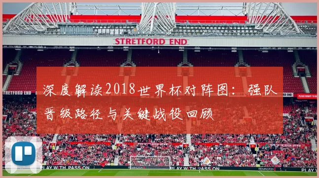 深度解读2018世界杯对阵图:强队晋级路径与关键战役回顾