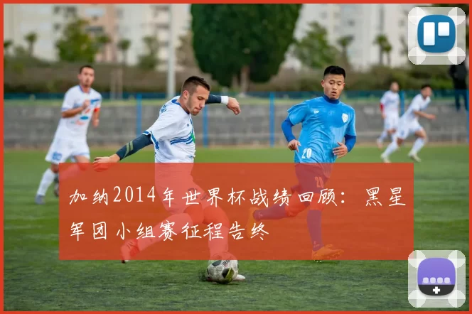 加纳2014年世界杯战绩回顾:黑星军团小组赛征程告终