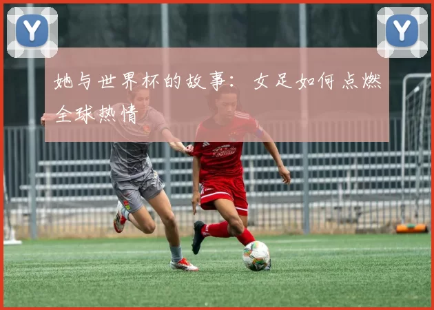 她与世界杯的故事:女足如何点燃全球热情