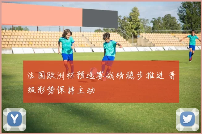 法国欧洲杯预选赛战绩稳步推进 晋级形势保持主动
