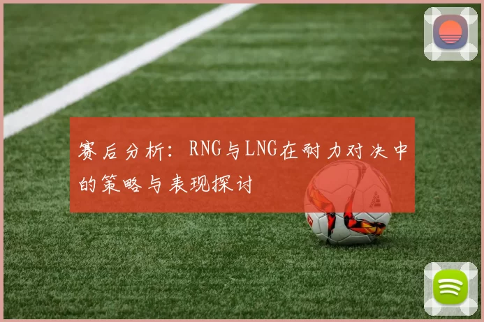 赛后分析：RNG与LNG在耐力对决中的策略与表现探讨