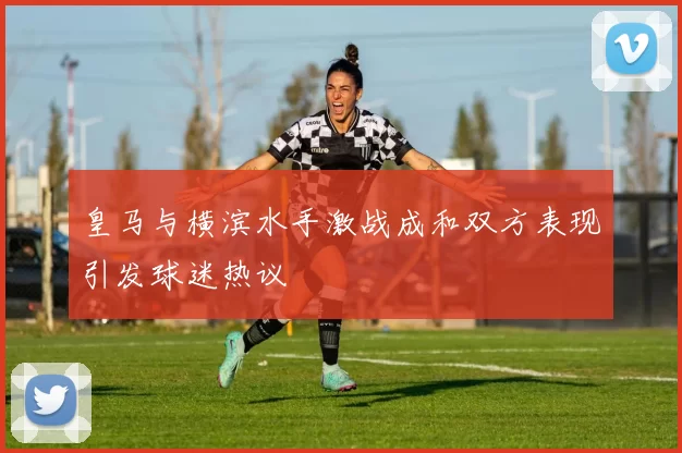 皇马与横滨水手激战成和双方表现引发球迷热议