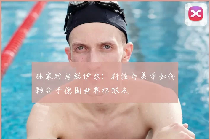 独家对话诺伊尔:科技与美学如何融合于德国世界杯球衣