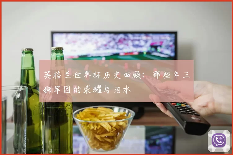 英格兰世界杯历史回顾:那些年三狮军团的荣耀与泪水