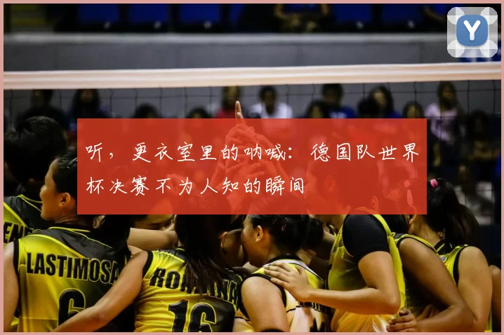 听，更衣室里的呐喊：德国队世界杯决赛不为人知的瞬间