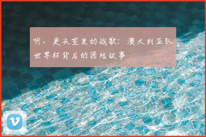 听,更衣室里的战歌:澳大利亚队世界杯背后的团结故事