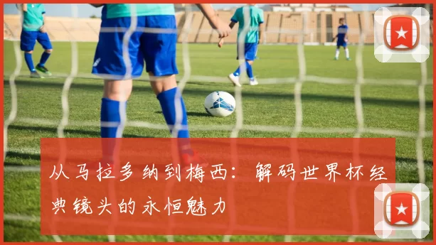 从马拉多纳到梅西:解码世界杯经典镜头的永恒魅力