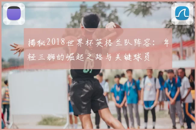 揭秘2018世界杯英格兰队阵容：年轻三狮的崛起之路与关键球员