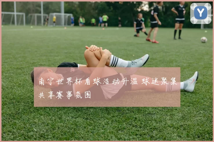 南宁世界杯看球活动升温 球迷聚集共享赛事氛围