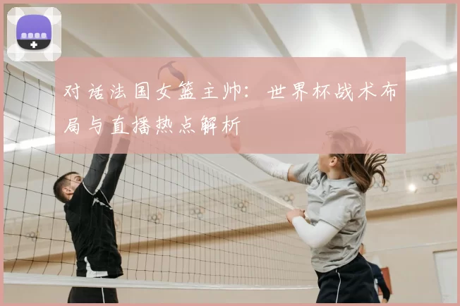 对话法国女篮主帅:世界杯战术布局与直播热点解析