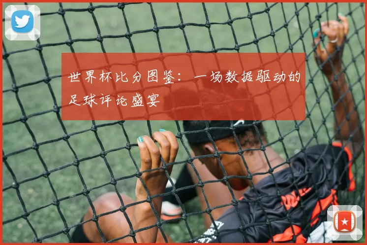 世界杯比分图鉴:一场数据驱动的足球评论盛宴
