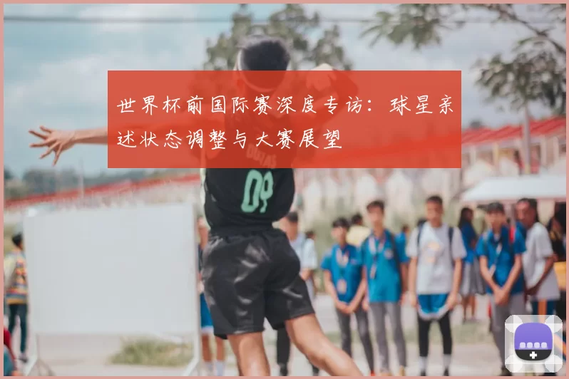 世界杯前国际赛深度专访:球星亲述状态调整与大赛展望