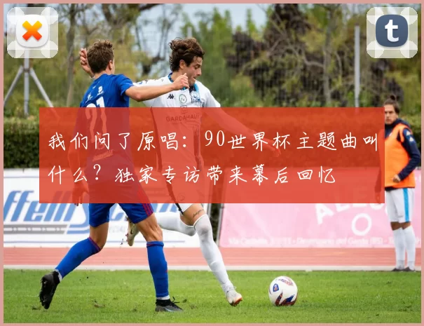 我们问了原唱:90世界杯主题曲叫什么?独家专访带来幕后回忆