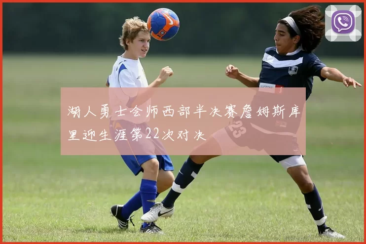 湖人勇士会师西部半决赛詹姆斯库里迎生涯第22次对决