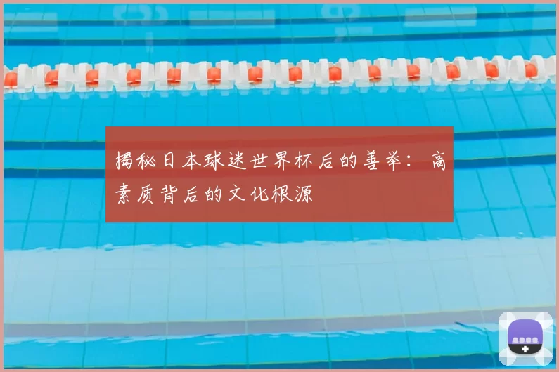 揭秘日本球迷世界杯后的善举：高素质背后的文化根源