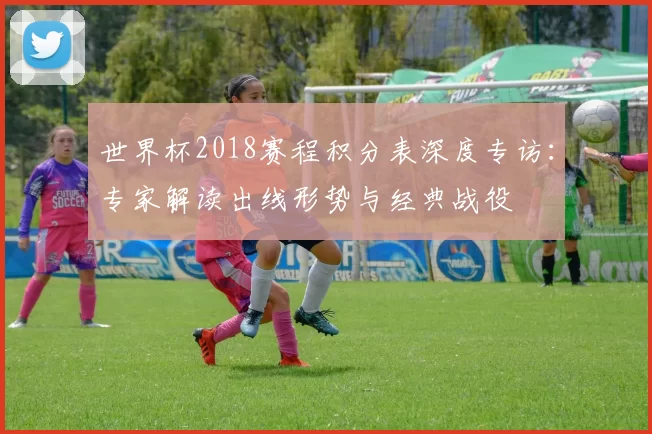 世界杯2018赛程积分表深度专访:专家解读出线形势与经典战役