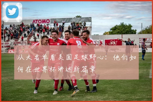 从大名单看美国足球野心:他们如何在世界杯讲述新篇章