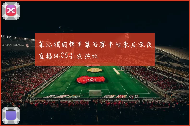 莱比锡前锋罗慕洛赛季结束后深夜直播玩CS引发热议