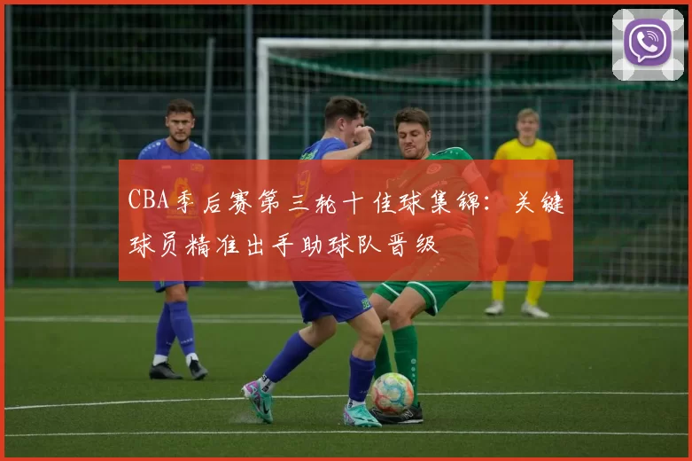 CBA季后赛第三轮十佳球集锦：关键球员精准出手助球队晋级