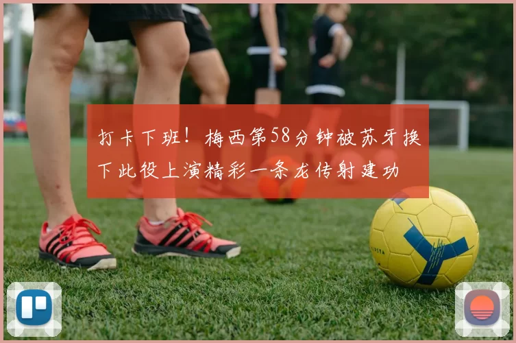 打卡下班!梅西第58分钟被苏牙换下此役上演精彩一条龙传射建功