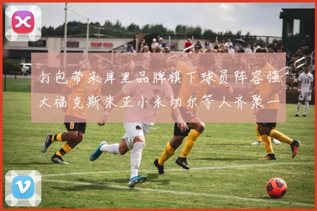 打包带来库里品牌旗下球员阵容强大福克斯朱正小米切尔等人齐聚一堂