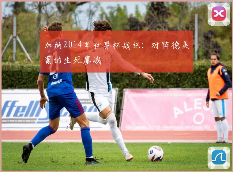 加纳2014年世界杯战记:对阵德美葡的生死鏖战