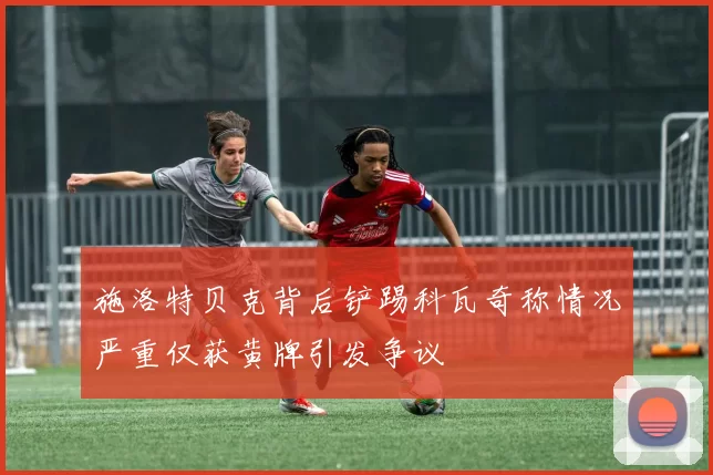 施洛特贝克背后铲踢科瓦奇称情况严重仅获黄牌引发争议