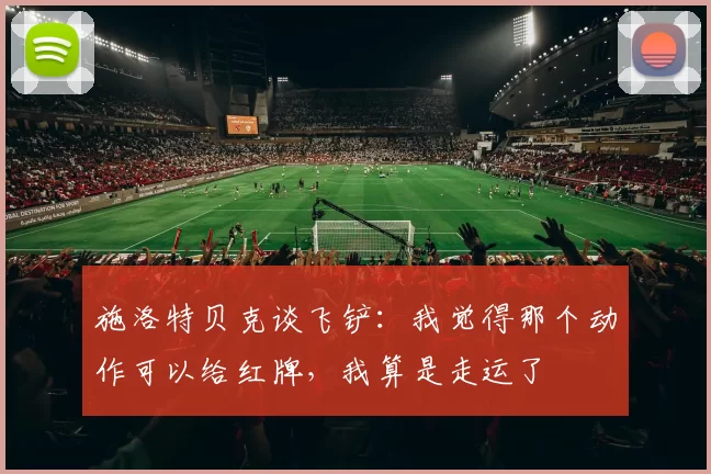 施洛特贝克谈飞铲:我觉得那个动作可以给红牌,我算是走运了