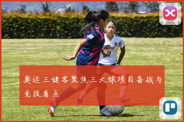 奥运三健客聚焦三大球项目备战与竞技看点
