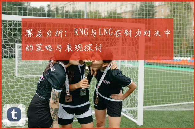 赛后分析:RNG与LNG在耐力对决中的策略与表现探讨