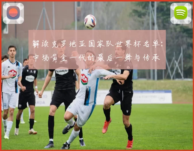 解读克罗地亚国家队世界杯名单:中场黄金一代的最后一舞与传承