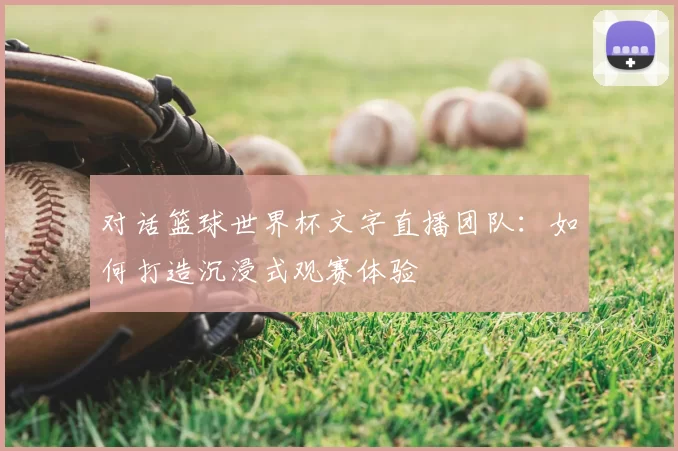 对话篮球世界杯文字直播团队:如何打造沉浸式观赛体验