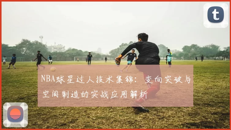 NBA球星过人技术集锦:变向突破与空间制造的实战应用解析
