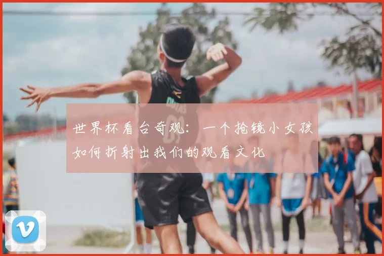 世界杯看台奇观:一个抢镜小女孩如何折射出我们的观看文化