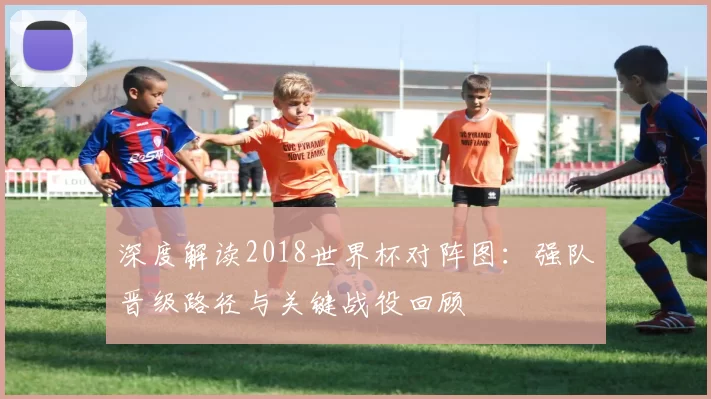 深度解读2018世界杯对阵图:强队晋级路径与关键战役回顾