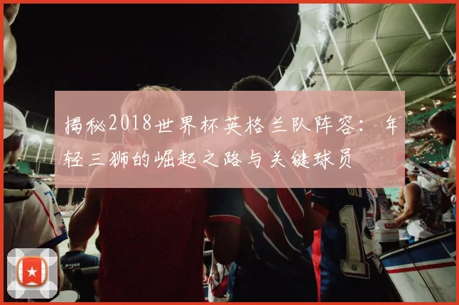 揭秘2018世界杯英格兰队阵容：年轻三狮的崛起之路与关键球员