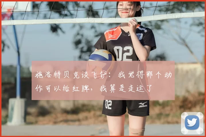 施洛特贝克谈飞铲:我觉得那个动作可以给红牌,我算是走运了