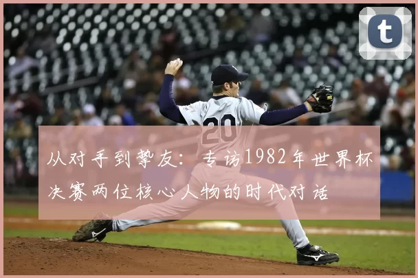从对手到挚友:专访1982年世界杯决赛两位核心人物的时代对话
