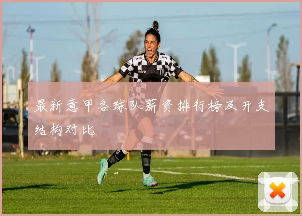 最新意甲各球队薪资排行榜及开支结构对比