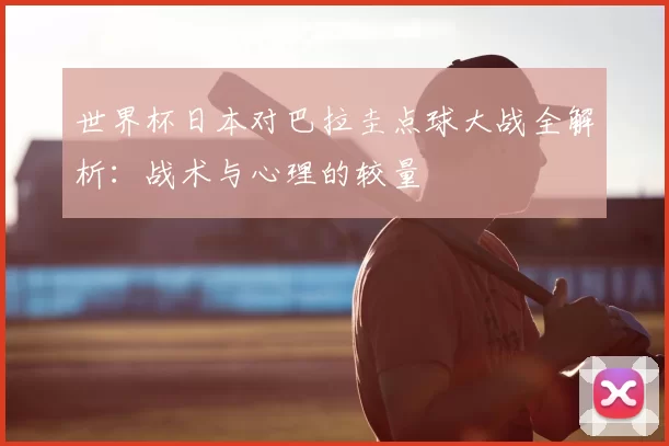 世界杯日本对巴拉圭点球大战全解析：战术与心理的较量