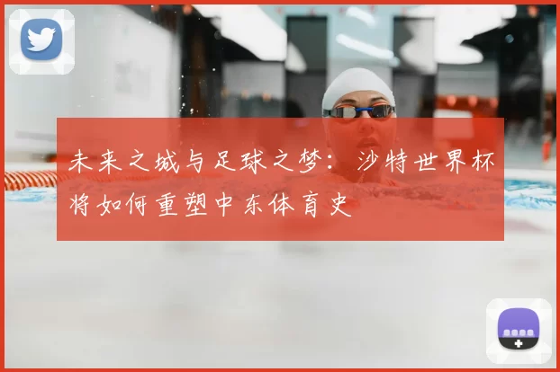 未来之城与足球之梦：沙特世界杯将如何重塑中东体育史