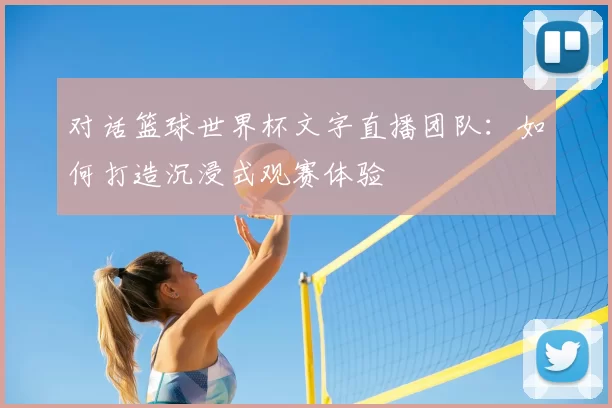 对话篮球世界杯文字直播团队:如何打造沉浸式观赛体验