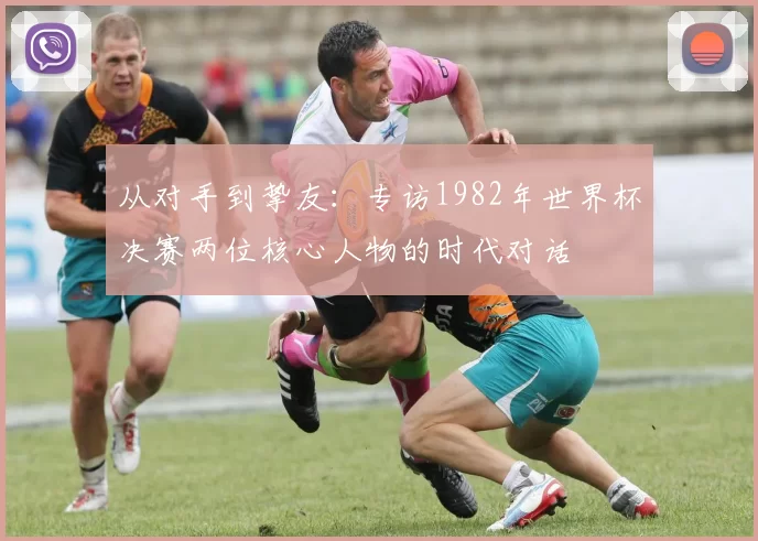 从对手到挚友:专访1982年世界杯决赛两位核心人物的时代对话