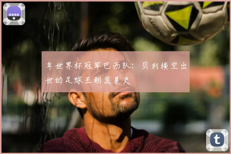 年世界杯冠军巴西队：贝利横空出世的足球王朝奠基史