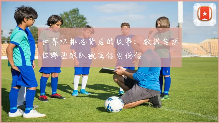 世界杯排名背后的故事:数据告诉你哪些球队被高估或低估