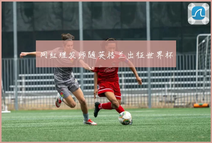 网红理发师随英格兰出征世界杯