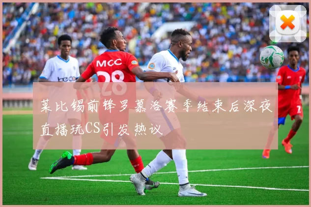 莱比锡前锋罗慕洛赛季结束后深夜直播玩CS引发热议